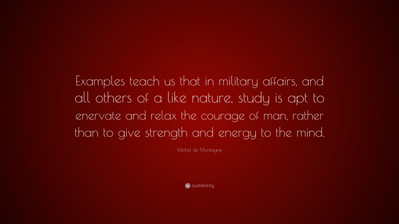 Michel de Montaigne Quote: “Examples teach us that in military affairs, and all others of a like nature, study is apt to enervate and relax the courage of man, rather than to give strength and energy to the mind.”