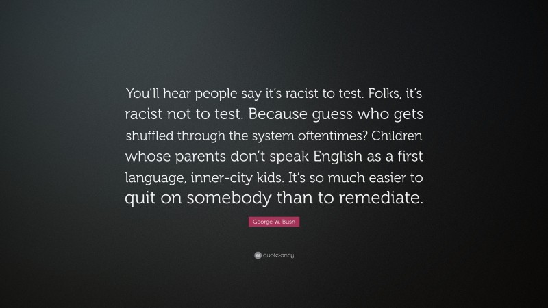 George W. Bush Quote: “You’ll hear people say it’s racist to test. Folks, it’s racist not to test. Because guess who gets shuffled through the system oftentimes? Children whose parents don’t speak English as a first language, inner-city kids. It’s so much easier to quit on somebody than to remediate.”