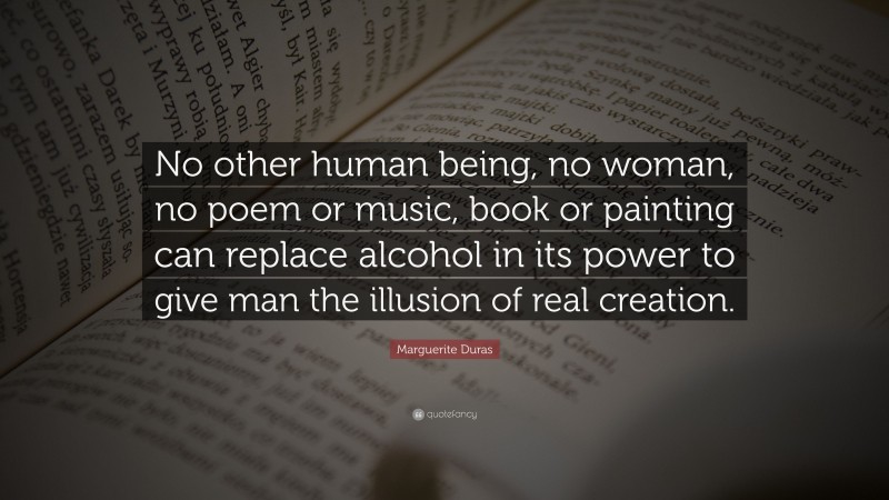 Marguerite Duras Quote: “No other human being, no woman, no poem or music, book or painting can replace alcohol in its power to give man the illusion of real creation.”