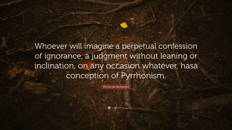 Michel de Montaigne Quote: “Whoever will imagine a perpetual confession of ignorance, a judgment without leaning or inclination, on any occasion whatever, hasa conception of Pyrrhonism.”