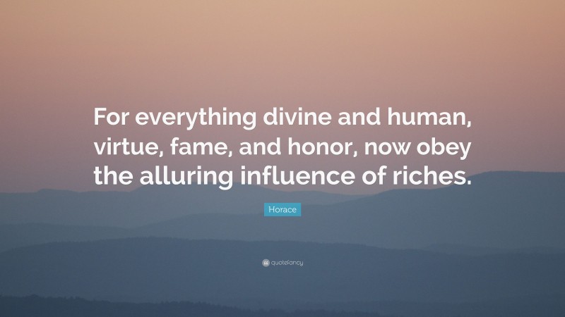 Horace Quote: “For everything divine and human, virtue, fame, and honor, now obey the alluring influence of riches.”