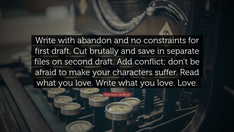 Francesca Lia Block Quote: “Write with abandon and no constraints for first draft. Cut brutally and save in separate files on second draft. Add conflict; don’t be afraid to make your characters suffer. Read what you love. Write what you love. Love.”