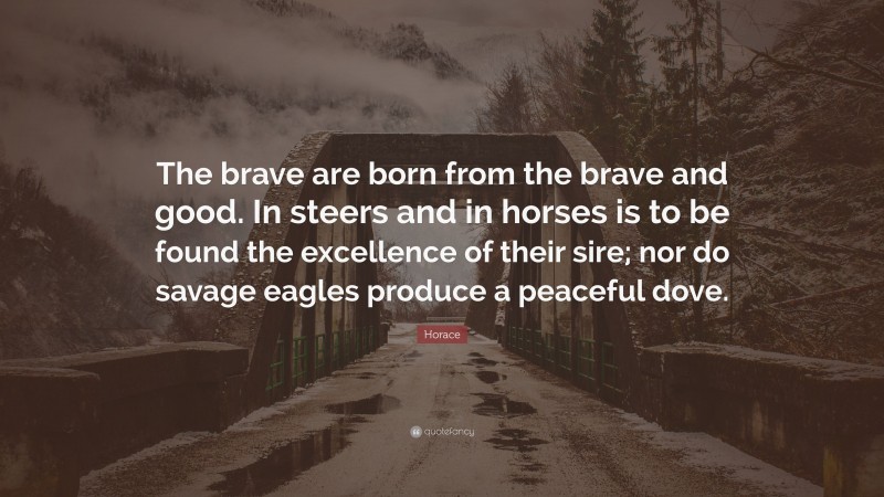 Horace Quote: “The brave are born from the brave and good. In steers and in horses is to be found the excellence of their sire; nor do savage eagles produce a peaceful dove.”
