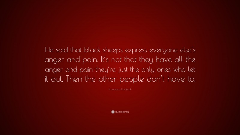 Francesca Lia Block Quote: “He said that black sheeps express everyone else’s anger and pain. It’s not that they have all the anger and pain-they’re just the only ones who let it out. Then the other people don’t have to.”