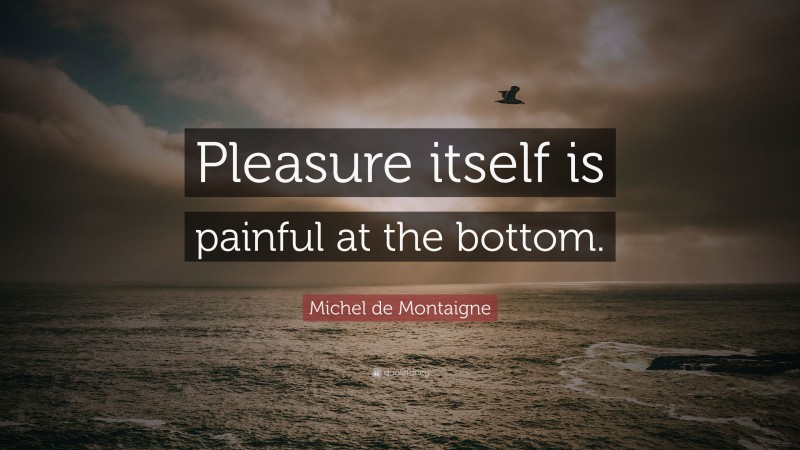 Michel de Montaigne Quote: “Pleasure itself is painful at the bottom.”