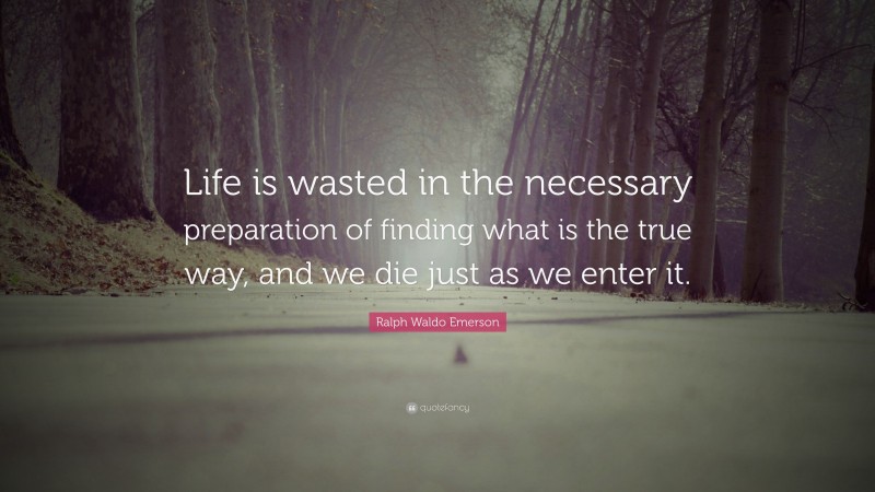 Ralph Waldo Emerson Quote: “Life is wasted in the necessary preparation of finding what is the true way, and we die just as we enter it.”