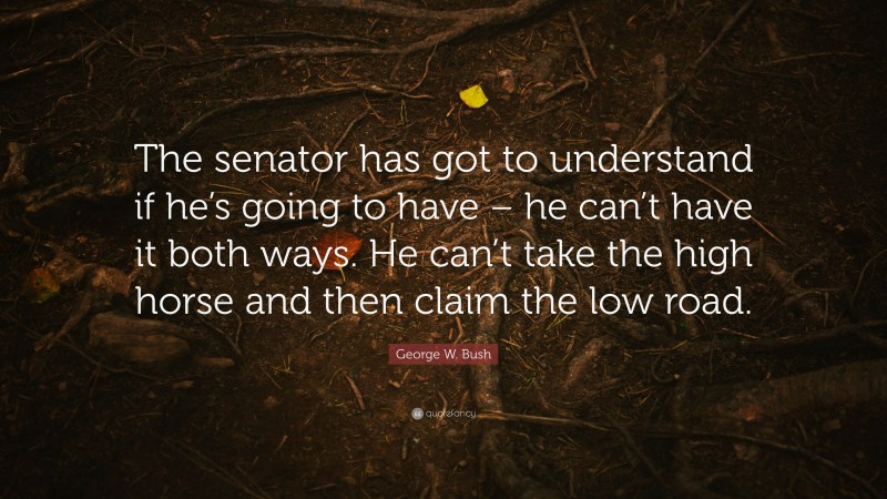 George W. Bush Quote: “The senator has got to understand if he’s going to have – he can’t have it both ways. He can’t take the high horse and then claim the low road.”