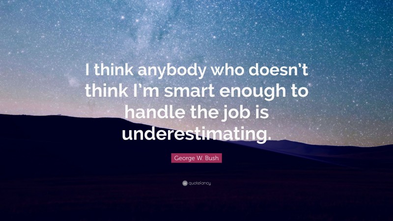 George W. Bush Quote: “I think anybody who doesn’t think I’m smart enough to handle the job is underestimating.”