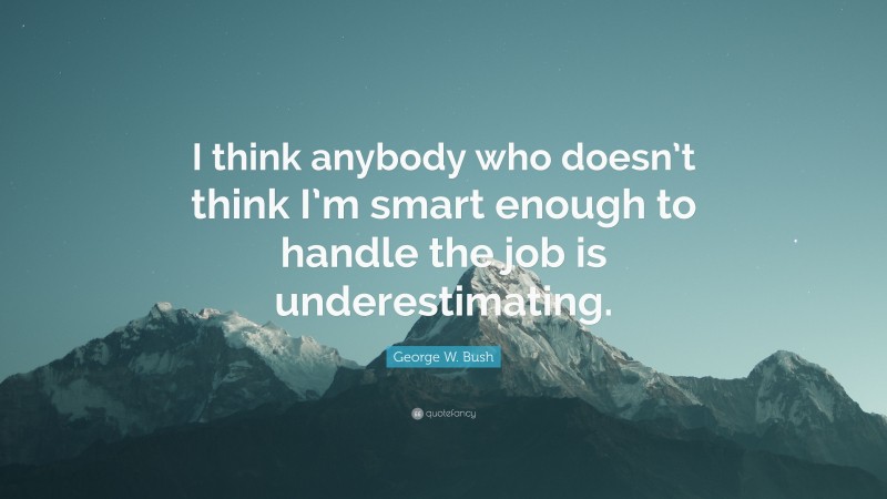 George W. Bush Quote: “I think anybody who doesn’t think I’m smart enough to handle the job is underestimating.”