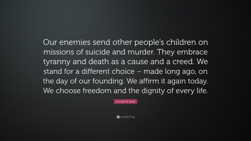 George W. Bush Quote: “Our enemies send other people’s children on missions of suicide and murder. They embrace tyranny and death as a cause and a creed. We stand for a different choice – made long ago, on the day of our founding. We affirm it again today. We choose freedom and the dignity of every life.”