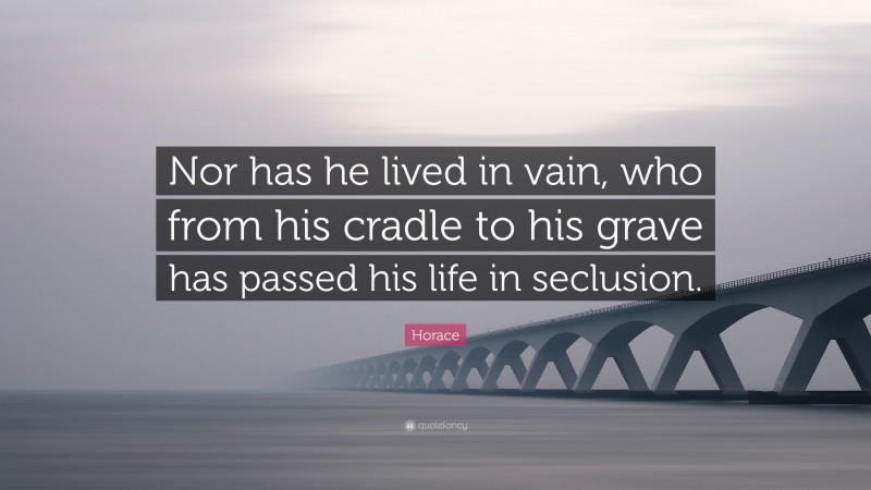 Horace Quote: “Nor has he lived in vain, who from his cradle to his grave has passed his life in seclusion.”