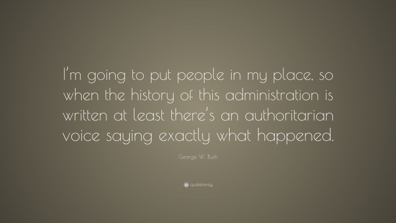 George W. Bush Quote: “I’m going to put people in my place, so when the history of this administration is written at least there’s an authoritarian voice saying exactly what happened.”