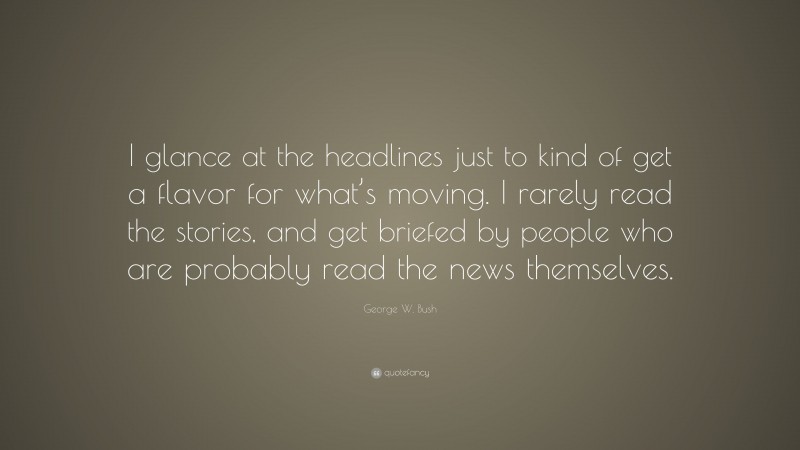 George W. Bush Quote: “I glance at the headlines just to kind of get a flavor for what’s moving. I rarely read the stories, and get briefed by people who are probably read the news themselves.”