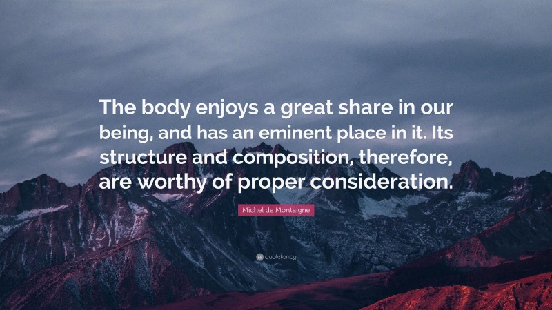 Michel de Montaigne Quote: “The body enjoys a great share in our being, and has an eminent place in it. Its structure and composition, therefore, are worthy of proper consideration.”