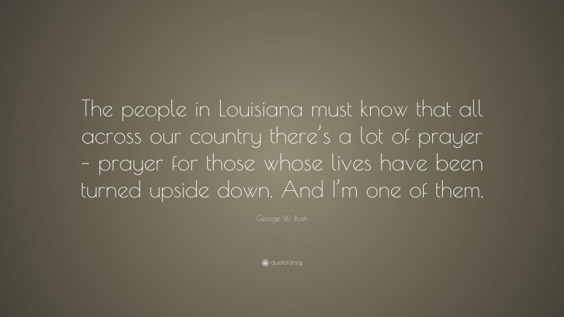 George W. Bush Quote: “The people in Louisiana must know that all across our country there’s a lot of prayer – prayer for those whose lives have been turned upside down. And I’m one of them.”
