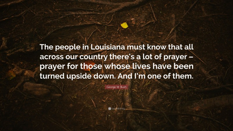George W. Bush Quote: “The people in Louisiana must know that all across our country there’s a lot of prayer – prayer for those whose lives have been turned upside down. And I’m one of them.”