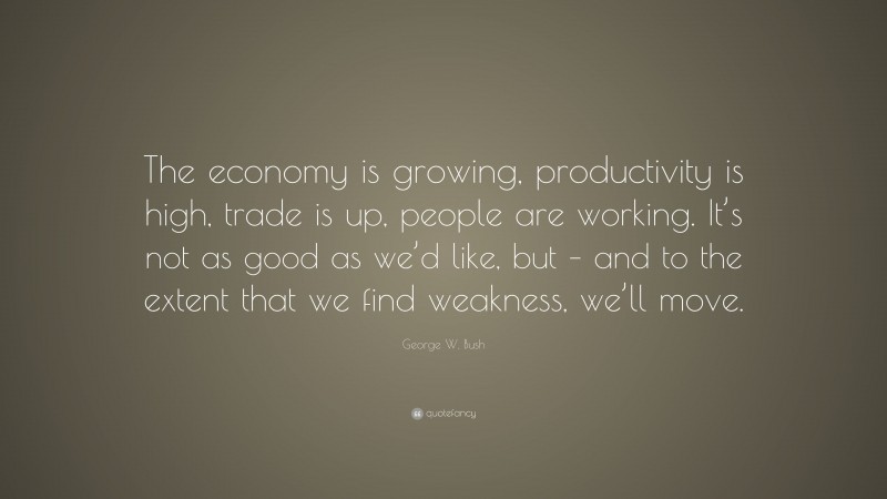 George W. Bush Quote: “The economy is growing, productivity is high, trade is up, people are working. It’s not as good as we’d like, but – and to the extent that we find weakness, we’ll move.”