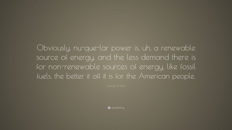 George W. Bush Quote: “Obviously, nu-que-lar power is, uh, a renewable source of energy, and the less demand there is for non-renewable sources of energy, like fossil fuels, the better it off it is for the American people.”
