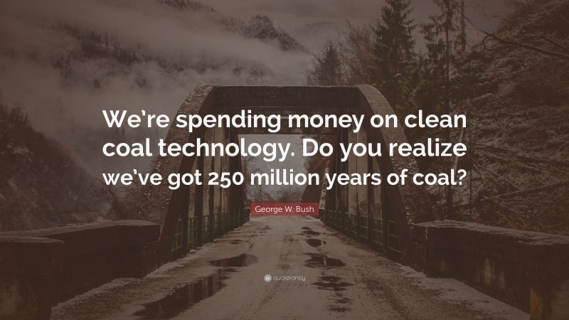 George W. Bush Quote: “We’re spending money on clean coal technology. Do you realize we’ve got 250 million years of coal?”