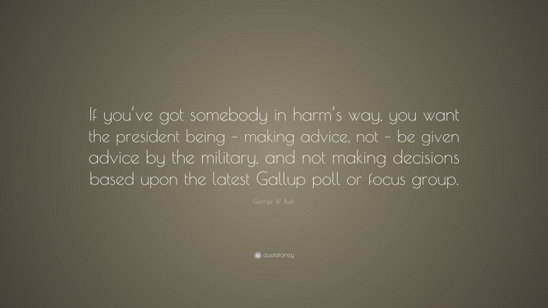 George W. Bush Quote: “If you’ve got somebody in harm’s way, you want the president being – making advice, not – be given advice by the military, and not making decisions based upon the latest Gallup poll or focus group.”