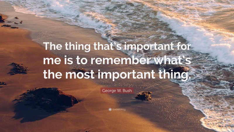 George W. Bush Quote: “The thing that’s important for me is to remember what’s the most important thing.”