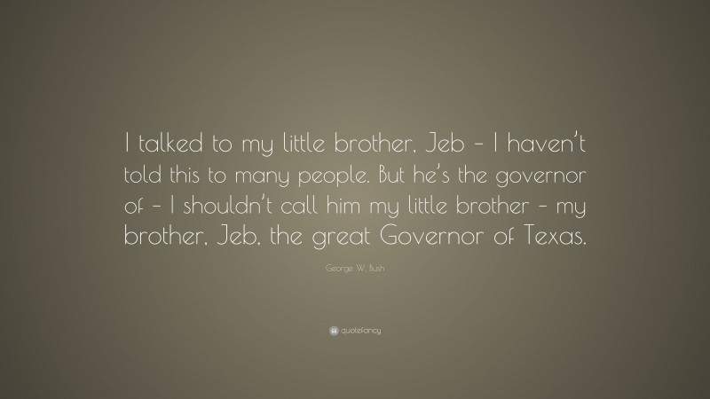 George W. Bush Quote: “I talked to my little brother, Jeb – I haven’t told this to many people. But he’s the governor of – I shouldn’t call him my little brother – my brother, Jeb, the great Governor of Texas.”