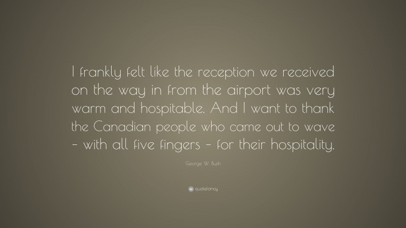 George W. Bush Quote: “I frankly felt like the reception we received on the way in from the airport was very warm and hospitable. And I want to thank the Canadian people who came out to wave – with all five fingers – for their hospitality.”