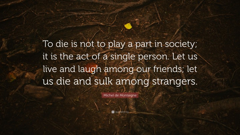Michel de Montaigne Quote: “To die is not to play a part in society; it is the act of a single person. Let us live and laugh among our friends; let us die and sulk among strangers.”