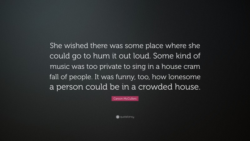 Carson McCullers Quote: “She wished there was some place where she could go to hum it out loud. Some kind of music was too private to sing in a house cram fall of people. It was funny, too, how lonesome a person could be in a crowded house.”