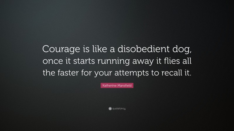 Katherine Mansfield Quote: “Courage is like a disobedient dog, once it starts running away it flies all the faster for your attempts to recall it.”