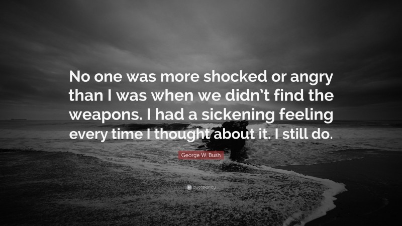 George W. Bush Quote: “No one was more shocked or angry than I was when we didn’t find the weapons. I had a sickening feeling every time I thought about it. I still do.”