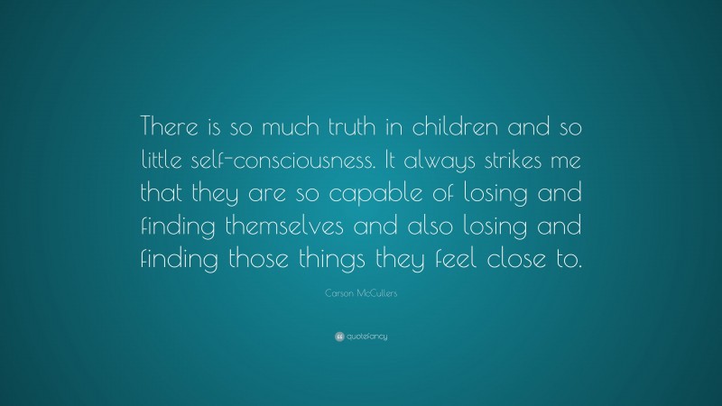 Carson McCullers Quote: “There is so much truth in children and so little self-consciousness. It always strikes me that they are so capable of losing and finding themselves and also losing and finding those things they feel close to.”