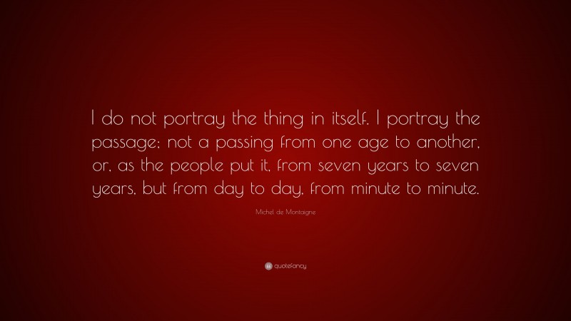 Michel de Montaigne Quote: “I do not portray the thing in itself. I portray the passage; not a passing from one age to another, or, as the people put it, from seven years to seven years, but from day to day, from minute to minute.”