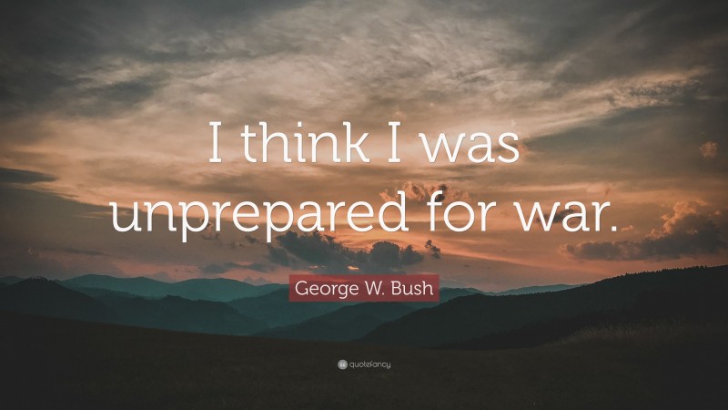 George W. Bush Quote: “I think I was unprepared for war.”