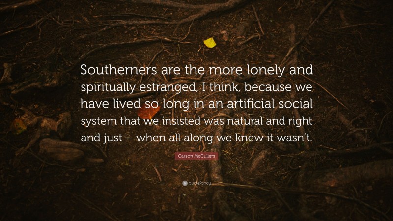 Carson McCullers Quote: “Southerners are the more lonely and spiritually estranged, I think, because we have lived so long in an artificial social system that we insisted was natural and right and just – when all along we knew it wasn’t.”