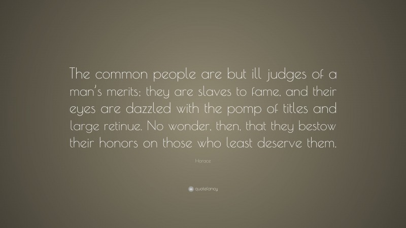 Horace Quote: “The common people are but ill judges of a man’s merits; they are slaves to fame, and their eyes are dazzled with the pomp of titles and large retinue. No wonder, then, that they bestow their honors on those who least deserve them.”