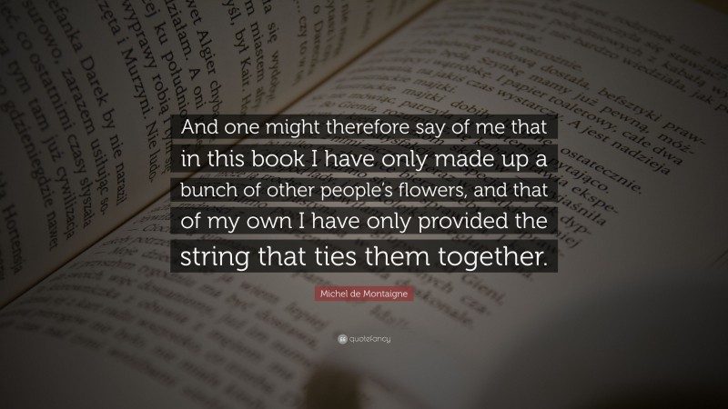 Michel de Montaigne Quote: “And one might therefore say of me that in this book I have only made up a bunch of other people’s flowers, and that of my own I have only provided the string that ties them together.”