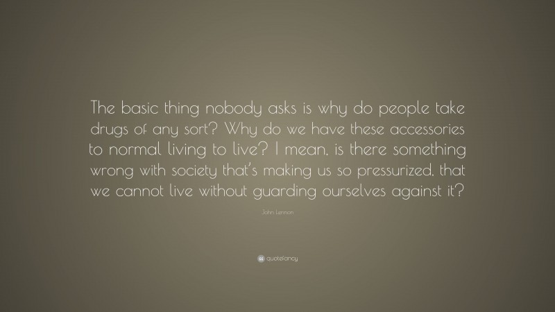 John Lennon Quote: “The basic thing nobody asks is why do people take drugs of any sort? Why do we have these accessories to normal living to live? I mean, is there something wrong with society that’s making us so pressurized, that we cannot live without guarding ourselves against it?”