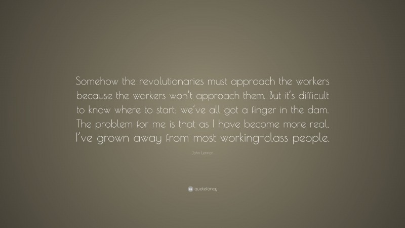John Lennon Quote: “Somehow the revolutionaries must approach the workers because the workers won’t approach them. But it’s difficult to know where to start; we’ve all got a finger in the dam. The problem for me is that as I have become more real, I’ve grown away from most working-class people.”