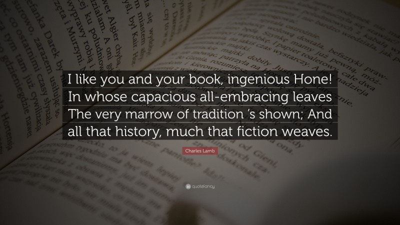 Charles Lamb Quote: “I like you and your book, ingenious Hone! In whose capacious all-embracing leaves The very marrow of tradition ’s shown; And all that history, much that fiction weaves.”