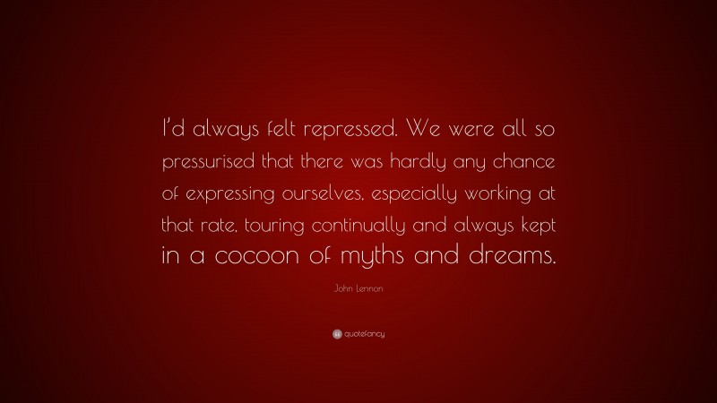 John Lennon Quote: “I’d always felt repressed. We were all so pressurised that there was hardly any chance of expressing ourselves, especially working at that rate, touring continually and always kept in a cocoon of myths and dreams.”