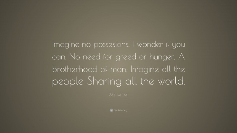 John Lennon Quote: “Imagine no possesions, I wonder if you can, No need for greed or hunger, A brotherhood of man. Imagine all the people Sharing all the world.”