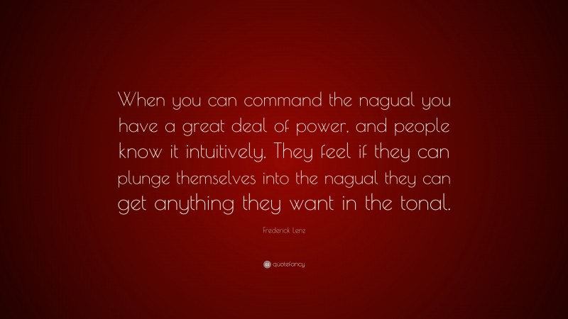 Frederick Lenz Quote: “When you can command the nagual you have a great deal of power, and people know it intuitively. They feel if they can plunge themselves into the nagual they can get anything they want in the tonal.”
