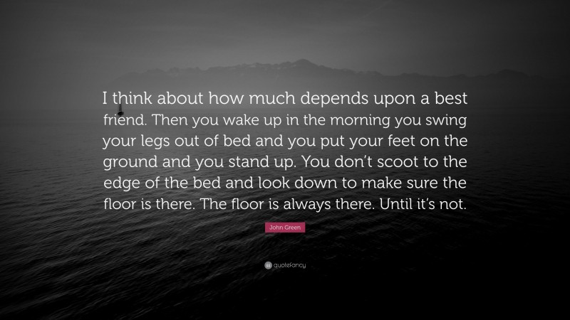 John Green Quote: “I think about how much depends upon a best friend. Then you wake up in the morning you swing your legs out of bed and you put your feet on the ground and you stand up. You don’t scoot to the edge of the bed and look down to make sure the floor is there. The floor is always there. Until it’s not.”
