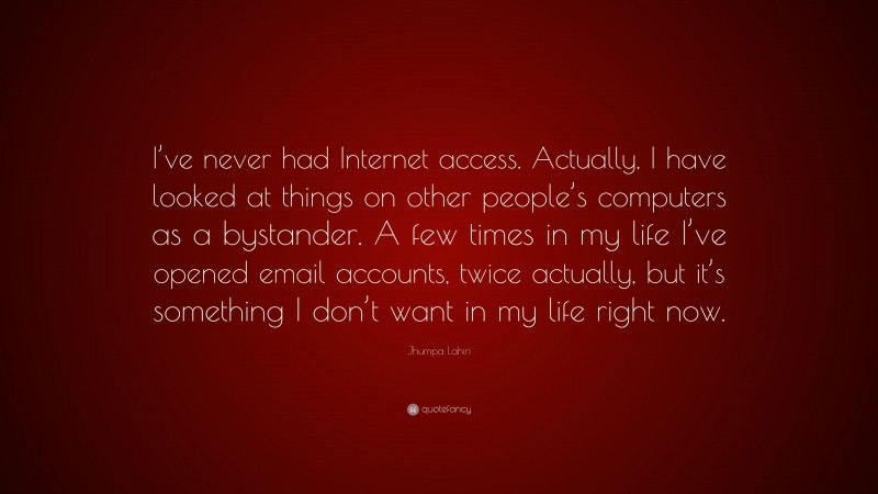 Jhumpa Lahiri Quote: “I’ve never had Internet access. Actually, I have looked at things on other people’s computers as a bystander. A few times in my life I’ve opened email accounts, twice actually, but it’s something I don’t want in my life right now.”