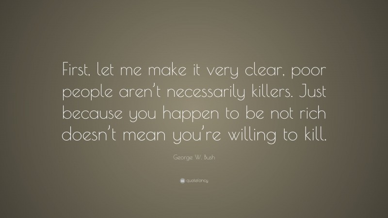George W. Bush Quote: “First, let me make it very clear, poor people aren’t necessarily killers. Just because you happen to be not rich doesn’t mean you’re willing to kill.”