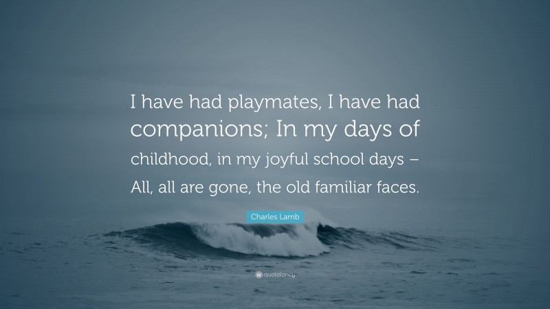 Charles Lamb Quote: “I have had playmates, I have had companions; In my days of childhood, in my joyful school days – All, all are gone, the old familiar faces.”