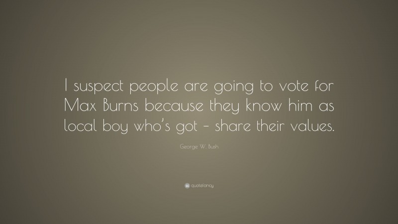 George W. Bush Quote: “I suspect people are going to vote for Max Burns because they know him as local boy who’s got – share their values.”
