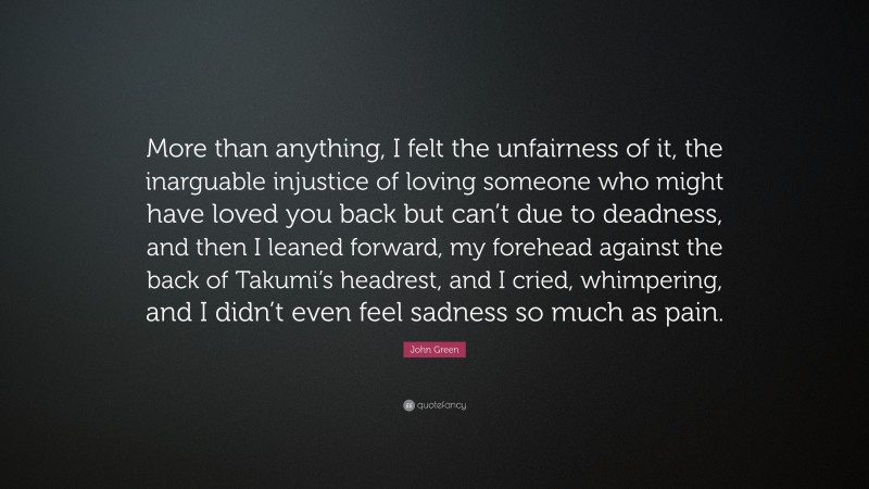 John Green Quote: “More than anything, I felt the unfairness of it, the inarguable injustice of loving someone who might have loved you back but can’t due to deadness, and then I leaned forward, my forehead against the back of Takumi’s headrest, and I cried, whimpering, and I didn’t even feel sadness so much as pain.”
