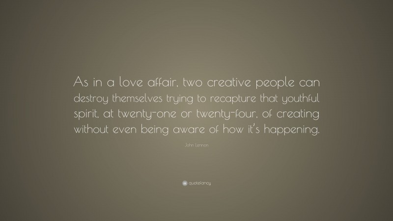 John Lennon Quote: “As in a love affair, two creative people can destroy themselves trying to recapture that youthful spirit, at twenty-one or twenty-four, of creating without even being aware of how it’s happening.”